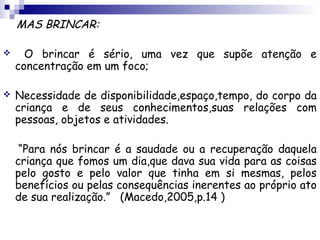 MAS BRINCAR:

     O brincar é sério, uma vez que supõe atenção e
    concentração em um foco;

   Necessidade de disponibilidade,espaço,tempo, do corpo da
    criança e de seus conhecimentos,suas relações com
    pessoas, objetos e atividades.

     “Para nós brincar é a saudade ou a recuperação daquela
    criança que fomos um dia,que dava sua vida para as coisas
    pelo gosto e pelo valor que tinha em si mesmas, pelos
    benefícios ou pelas consequências inerentes ao próprio ato
    de sua realização.” (Macedo,2005,p.14 )
 