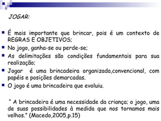 JOGAR:

   É mais importante que brincar, pois é um contexto de
    REGRAS E OBJETIVOS;
   No jogo, ganha-se ou perde-se;
   As delimitações são condições fundamentais para sua
    realização;
   Jogar é uma brincadeira organizada,convencional, com
    papéis e posições demarcadas.
   O jogo é uma brincadeira que evoluiu.

    “ A brincadeira é uma necessidade da criança; o jogo, uma
    de suas possibilidades à medida que nos tornamos mais
    velhos.” (Macedo,2005,p.15)
 