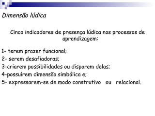 Dimensão lúdica

   Cinco indicadores de presença lúdica nos processos de
                        aprendizagem:

1- terem prazer funcional;
2- serem desafiadoras;
3-criarem possibilidades ou disporem delas;
4-possuírem dimensão simbólica e;
5- expressarem-se de modo construtivo ou relacional.
 