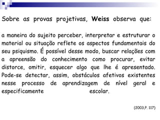 Sobre as provas projetivas, Weiss observa que:

a maneira do sujeito perceber, interpretar e estruturar o
material ou situação reflete os aspectos fundamentais do
seu psiquismo. É possível desse modo, buscar relações com
a apreensão do conhecimento como procurar, evitar
distorce, omitir, esquecer algo que lhe é apresentado.
Pode-se detectar, assim, obstáculos afetivos existentes
nesse processo de aprendizagem de nível geral e
especificamente                  escolar.

                                                 (2003,P. 117)
 