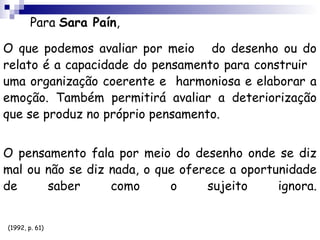 Para Sara Paín,

O que podemos avaliar por meio do desenho ou do
relato é a capacidade do pensamento para construir
uma organização coerente e harmoniosa e elaborar a
emoção. Também permitirá avaliar a deteriorização
que se produz no próprio pensamento.


O pensamento fala por meio do desenho onde se diz
mal ou não se diz nada, o que oferece a oportunidade
de     saber      como      o     sujeito     ignora.


(1992, p. 61)
 