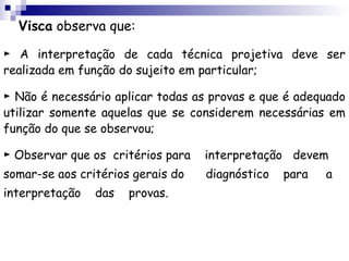Visca observa que:

► A interpretação de cada técnica projetiva deve ser
realizada em função do sujeito em particular;

► Não é necessário aplicar todas as provas e que é adequado
utilizar somente aquelas que se considerem necessárias em
função do que se observou;

► Observar que os critérios para   interpretação devem
somar-se aos critérios gerais do   diagnóstico   para   a
interpretação   das   provas.
 