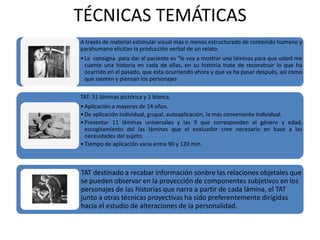 TÉCNICAS TEMÁTICAS
A través de material estimular visual mas o menos estructurado de contenido humano y
parahumano elicitan la producción verbal de un relato.
• La consigna para dar al paciente es “le voy a mostrar una láminas para que usted me
  cuente una historia en cada de ellas, en su historia trate de reconstruir lo que ha
  ocurrido en el pasado, que esta ocurriendo ahora y que va ha pasar después, así como
  que sienten y piensan los personajes

TAT: 31 láminas pictórica y 1 blanca.
• Aplicación a mayores de 14 años.
• De aplicación individual, grupal, autoaplicación, la más conveniente individual.
• Presentar 11 láminas universales y las 9 que corresponden al género y edad,
  escogitamiento del las láminas que el evaluador cree necesario en base a las
  necesidades del sujeto.
• Tiempo de aplicación varia entre 90 y 120 min.



TAT destinado a recabar información sonbre las relaciones objetales que
se pueden observar en la proyección de componentes subjetivos en los
personajes de las historias que narra a partir de cada lámina, el TAT
junto a otras técnicas proyectivas ha sido preferentemente dirigidas
hacia el estudio de alteraciones de la personalidad.
 