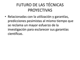 FUTURO DE LAS TÉCNICAS
            PROYECTIVAS
• Relacionadas con la utilización y garantías,
  predicciones pesimistas al mismo tiempo que
  se reclama un mayor esfuerzo de la
  investigación para esclarecer sus garantías
  científicas.
 