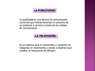 LA PUBLICIDAD
La publicidad es una técnica de comunicación
comercial que intenta fomentar el consumo de
un producto o servicio a través de los medios
de comunicación.
LA TELEVISIÓN
Es un sistema para la transmisión y recepción de
imágenes en movimiento y sonido a distancia que
emplea un mecanismo de difusión.