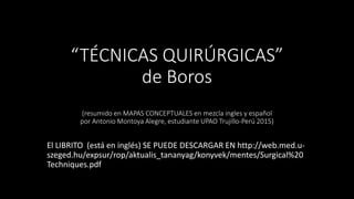“TÉCNICAS QUIRÚRGICAS”
de Boros
(resumido en MAPAS CONCEPTUALES en mezcla ingles y español
por Antonio Montoya Alegre, estudiante UPAO Trujillo-Perú 2015)
El LIBRITO (está en inglés) SE PUEDE DESCARGAR EN http://web.med.u-
szeged.hu/expsur/rop/aktualis_tananyag/konyvek/mentes/Surgical%20
Techniques.pdf
 