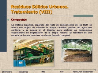 Residuos Sólidos Urbanos.
        Tratamiento (VIII)
      Compostaje

        La materia orgánica, separada del resto de componentes de los RSU, se
        tritura con objeto de eliminar la mayor cantidad posible del agua que
        contiene, y se coloca en el digestor para acelerar los mecanismos
        espontáneos de degradación de la propia materia. El resultado es una
        especie de humus que sirve de abono, llamado compost.




        13
                                                                                   13
CONTENIDO     RESIDUOS           RSU             RTP        RECICLADO MATERIALES
 