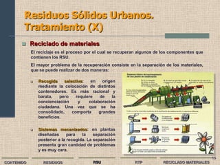 Residuos Sólidos Urbanos.
        Tratamiento (X)
        Reciclado de materiales
            El reciclaje es el proceso por el cual se recuperan algunos de los componentes que
            contienen los RSU.
            El mayor problema de la recuperación consiste en la separación de los materiales,
            que se puede realizar de dos maneras:

               Recogida    selectiva:   en    origen
                mediante la colocación de distintos
                contenedores. Es más racional y
                barata,   pero    requiere   de     la
                concienciación     y    colaboración
                ciudadana. Una vez que se ha
                consolidado,    comporta     grandes
                beneficios.

               Sistemas mecanizados: en plantas
                diseñadas      para   la    separación
                posterior a la recogida. La separación
                presenta gran cantidad de problemas
                y es muy cara.
                                                                                                 15
CONTENIDO         RESIDUOS                 RSU               RTP          RECICLADO MATERIALES
 