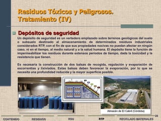 Residuos Tóxicos y Peligrosos.
        Tratamiento (IV)

      Depósitos de seguridad
        Un depósito de seguridad es un vertedero emplazado sobre terrenos geológicos del suelo
        o subsuelo destinado al almacenamiento de determinados residuos industriales
        considerados RTP, con el fin de que sus propiedades nocivas no puedan afectar en ningún
        caso, ni en el tiempo, al medio natural y a la salud humana. El depósito tiene la función de
        impermeabilizar los residuos durante extensos períodos de tiempo, dada la toxicidad y la
        resistencia que tienen.

        Es necesaria la construcción de dos balsas de recogida, regulación y evaporación de
        escorrentías y lixiviados. Estas balsas deben favorecer la evaporación, por lo que se
        necesita una profundidad reducida y la mayor superficie posible.




                                                                                                       20
CONTENIDO        RESIDUOS                 RSU                  RTP           RECICLADO MATERIALES
 