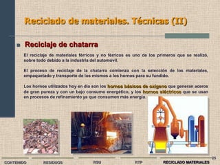 Reciclado de materiales. Técnicas (II)

        Reciclaje de chatarra
         El reciclaje de materiales férricos y no férricos es uno de los primeros que se realizó,
         sobre todo debido a la industria del automóvil.

         El proceso de reciclaje de la chatarra comienza con la selección de los materiales,
         empaquetado y transporte de los mismos a los hornos para su fundido.

         Los hornos utilizados hoy en día son los hornos básicos de oxígeno que generan aceros
         de gran pureza y con un bajo consumo energético, y los hornos eléctricos que se usan
         en procesos de refinamiento ya que consumen más energía.




                                                                                                    25
CONTENIDO         RESIDUOS                RSU                 RTP          RECICLADO MATERIALES
 