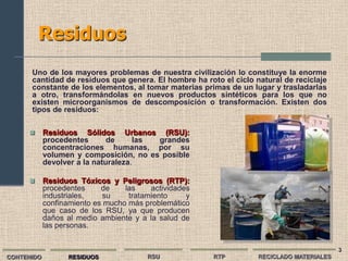 Residuos
      Uno de los mayores problemas de nuestra civilización lo constituye la enorme
      cantidad de residuos que genera. El hombre ha roto el ciclo natural de reciclaje
      constante de los elementos, al tomar materias primas de un lugar y trasladarlas
      a otro, transformándolas en nuevos productos sintéticos para los que no
      existen microorganismos de descomposición o transformación. Existen dos
      tipos de residuos:

           Residuos Sólidos Urbanos (RSU):
            procedentes       de     las grandes
            concentraciones humanas, por su
            volumen y composición, no es posible
            devolver a la naturaleza.

           Residuos Tóxicos y Peligrosos (RTP):
            procedentes     de    las    actividades
            industriales,   su     tratamiento     y
            confinamiento es mucho más problemático
            que caso de los RSU, ya que producen
            daños al medio ambiente y a la salud de
            las personas.


                                                                                          3
CONTENIDO         RESIDUOS              RSU            RTP         RECICLADO MATERIALES
 