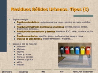 Residuos Sólidos Urbanos. Tipos (I)

           Según su origen
              Residuos domésticos: materia orgánica, papel, plástico, envases, metales,
               vidrio,…
              Residuos industriales asimilables a humanos: aceites, grasas, ácidos,
               disolventes, pinturas,…
              Residuos de construcción y derribos: cemento, PVC, hierro, madera, arcilla,
               yeso,…
              Residuos sanitarios: algodón, gasas, medicamentos, sangre, orina,…
              Objetos de gran tamaño: electrodomésticos, muebles,…


           Según el tipo de material
              Plásticos
              Maderas
              Tejidos
              Papel y cartón
              Tierras y cenizas
              Materia orgánica
              Vidrio
              Metales


                                                                                             4
CONTENIDO         RESIDUOS              RSU              RTP          RECICLADO MATERIALES
 