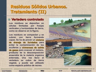 Residuos Sólidos Urbanos.
        Tratamiento (II)
      Vertedero controlado
      Los residuos se depositan en
      células limitadas por franjas
      verticales y horizontales de tierra,
      como se observa en la figura.
      Los residuos se compactan y se
      cubren con tierra formando
      capas. Se ha de prever un sistema
      de drenaje de lixiviados para
      evitar la contaminación de los
      acuíferos y chimeneas de salida
      de gases para evacuar el metano,
      producto de la descomposición
      anaerobia de la materia orgánica
      enterrada. Una vez lleno el
      vertedero se cubre de tierra
      vegetal, y puede ser utilizado
      como espacio público de recreo.
                                                                          7
CONTENIDO       RESIDUOS              RSU    RTP   RECICLADO MATERIALES
 