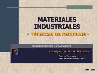 MATERIALES
   INDUSTRIALES
- TÉCNICAS DE RECICLAJE -
  TECNOLOGÍA INDUSTRIAL II – 2º BACHILLERATO


                    Luis Miguel GARCÍA GARCÍA-ROLDÁN

                               Dpto. de Tecnología
                               IES CAP DE LLEVANT - MAÓ




                                                          Maó - 2010
 