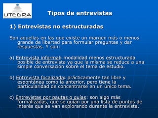 Tipos de entrevistas 
1) Entrevistas no estructuradas 
Son aquellas en las que existe un margen más o menos 
grande de libertad para formular preguntas y dar 
respuestas. Y son: 
a) Entrevista informal: modalidad menos estructurada 
posible de entrevista ya que la misma se reduce a una 
simple conversación sobre el tema de estudio. 
b) Entrevista focalizada: prácticamente tan libre y 
espontánea como la anterior, pero tiene la 
particularidad de concentrarse en un único tema. 
c) Entrevistas por pautas o guías: son algo más 
formalizadas, que se guían por una lista de puntos de 
interés que se van explorando durante la entrevista. 
 