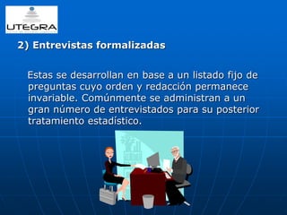 2) Entrevistas formalizadas 
Estas se desarrollan en base a un listado fijo de 
preguntas cuyo orden y redacción permanece 
invariable. Comúnmente se administran a un 
gran número de entrevistados para su posterior 
tratamiento estadístico. 
 