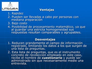 Ventajas 
1. Rapidez 
2. Pueden ser llevadas a cabo por personas con 
mediana preparación 
3. Bajo costo 
4. Posibilidad de procesamiento matemático, ya que 
al guardar una estricta homogeneidad sus 
respuestas resultan comparables y agrupables. 
Desventajas 
1. Reducen grandemente el campo de información 
registrado, limitando los datos a los que surgen de 
una lista de preguntas. 
2. Esta lista de preguntas, que es el instrumento 
concreto de recolección empleado en este caso, 
recibe el nombre de cuestionario y puede ser 
administrado sin que necesariamente medie una 
entrevista. 
 
