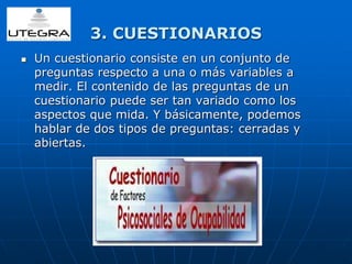 3. CUESTIONARIOS 
 Un cuestionario consiste en un conjunto de 
preguntas respecto a una o más variables a 
medir. El contenido de las preguntas de un 
cuestionario puede ser tan variado como los 
aspectos que mida. Y básicamente, podemos 
hablar de dos tipos de preguntas: cerradas y 
abiertas. 
 