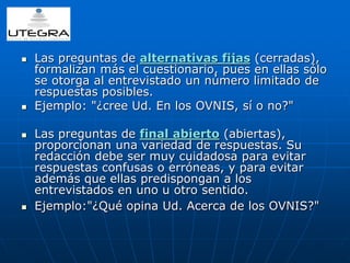  Las preguntas de alternativas fijas (cerradas), 
formalizan más el cuestionario, pues en ellas sólo 
se otorga al entrevistado un número limitado de 
respuestas posibles. 
 Ejemplo: "¿cree Ud. En los OVNIS, sí o no?" 
 Las preguntas de final abierto (abiertas), 
proporcionan una variedad de respuestas. Su 
redacción debe ser muy cuidadosa para evitar 
respuestas confusas o erróneas, y para evitar 
además que ellas predispongan a los 
entrevistados en uno u otro sentido. 
 Ejemplo:"¿Qué opina Ud. Acerca de los OVNIS?" 
 