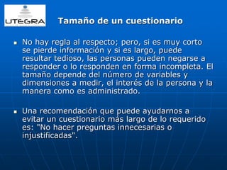 Tamaño de un cuestionario 
 No hay regla al respecto; pero, si es muy corto 
se pierde información y si es largo, puede 
resultar tedioso, las personas pueden negarse a 
responder o lo responden en forma incompleta. El 
tamaño depende del número de variables y 
dimensiones a medir, el interés de la persona y la 
manera como es administrado. 
 Una recomendación que puede ayudarnos a 
evitar un cuestionario más largo de lo requerido 
es: "No hacer preguntas innecesarias o 
injustificadas". 
 