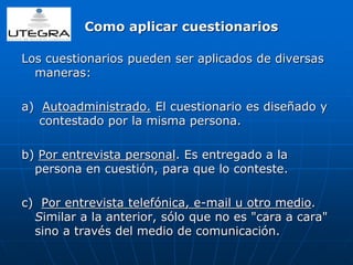 Como aplicar cuestionarios 
Los cuestionarios pueden ser aplicados de diversas 
maneras: 
a) Autoadministrado. El cuestionario es diseñado y 
contestado por la misma persona. 
b) Por entrevista personal. Es entregado a la 
persona en cuestión, para que lo conteste. 
c) Por entrevista telefónica, e-mail u otro medio. 
Similar a la anterior, sólo que no es "cara a cara" 
sino a través del medio de comunicación. 
 