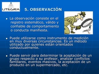 5. OBSERVACIÓN 
 La observación consiste en el 
registro sistemático, válido y 
confiable de comportamiento 
o conducta manifiesta. 
 Puede utilizarse como instrumento de medición 
en muy diversas circunstancias. Es un método 
utilizado por quienes están orientados 
conductualmente. 
 Puede servir para determinar la aceptación de un 
grupo respecto a su profesor, analizar conflictos 
familiares, eventos masivos, la aceptación de un 
producto en un supermercado, etc. 
 