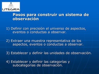 Pasos para construir un sistema de 
observación 
1) Definir con precisión el universo de aspectos, 
eventos o conductas a observar. 
2) Extraer una muestra representativa de los 
aspectos, eventos o conductas a observar. 
3) Establecer y definir las unidades de observación. 
4) Establecer y definir las categorías y 
subcategorías de observación. 
 