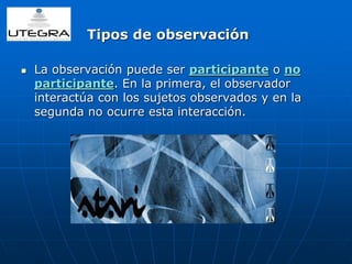 Tipos de observación 
 La observación puede ser participante o no 
participante. En la primera, el observador 
interactúa con los sujetos observados y en la 
segunda no ocurre esta interacción. 
 