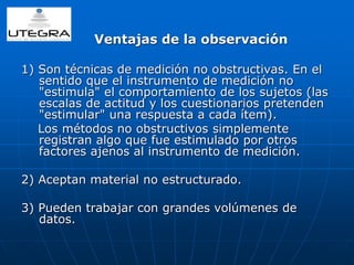 Ventajas de la observación 
1) Son técnicas de medición no obstructivas. En el 
sentido que el instrumento de medición no 
"estimula" el comportamiento de los sujetos (las 
escalas de actitud y los cuestionarios pretenden 
"estimular" una respuesta a cada ítem). 
Los métodos no obstructivos simplemente 
registran algo que fue estimulado por otros 
factores ajenos al instrumento de medición. 
2) Aceptan material no estructurado. 
3) Pueden trabajar con grandes volúmenes de 
datos. 
 