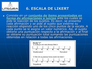 6. ESCALA DE LIKERT 
 Consiste en un conjunto de ítems presentados en 
forma de afirmaciones o juicios ante los cuales se 
pide la reacción de los sujetos. Es decir, se presenta 
cada afirmación y se pide al sujeto que externe su 
reacción eligiendo uno de los cinco puntos de la escala. A 
cada punto se le asigna un valor numérico. Así, el sujeto 
obtiene una puntuación respecto a la afirmación y al final 
se obtiene su puntuación total sumando las puntuaciones 
obtenidas en relación a todas las afirmaciones. 
 