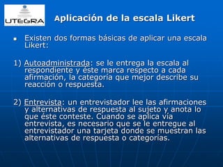 Aplicación de la escala Likert 
 Existen dos formas básicas de aplicar una escala 
Likert: 
1) Autoadministrada: se le entrega la escala al 
respondiente y éste marca respecto a cada 
afirmación, la categoría que mejor describe su 
reacción o respuesta. 
2) Entrevista: un entrevistador lee las afirmaciones 
y alternativas de respuesta al sujeto y anota lo 
que éste conteste. Cuando se aplica vía 
entrevista, es necesario que se le entregue al 
entrevistador una tarjeta donde se muestran las 
alternativas de respuesta o categorías. 
 