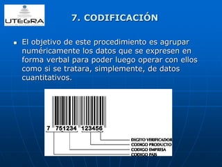 7. CODIFICACIÓN 
 El objetivo de este procedimiento es agrupar 
numéricamente los datos que se expresen en 
forma verbal para poder luego operar con ellos 
como si se tratara, simplemente, de datos 
cuantitativos. 
 