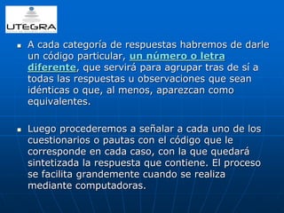  A cada categoría de respuestas habremos de darle 
un código particular, un número o letra 
diferente, que servirá para agrupar tras de sí a 
todas las respuestas u observaciones que sean 
idénticas o que, al menos, aparezcan como 
equivalentes. 
 Luego procederemos a señalar a cada uno de los 
cuestionarios o pautas con el código que le 
corresponde en cada caso, con la que quedará 
sintetizada la respuesta que contiene. El proceso 
se facilita grandemente cuando se realiza 
mediante computadoras. 
 