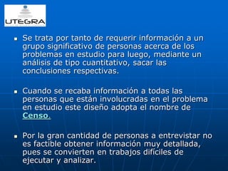  Se trata por tanto de requerir información a un 
grupo significativo de personas acerca de los 
problemas en estudio para luego, mediante un 
análisis de tipo cuantitativo, sacar las 
conclusiones respectivas. 
 Cuando se recaba información a todas las 
personas que están involucradas en el problema 
en estudio este diseño adopta el nombre de 
Censo. 
 Por la gran cantidad de personas a entrevistar no 
es factible obtener información muy detallada, 
pues se convierten en trabajos difíciles de 
ejecutar y analizar. 
 