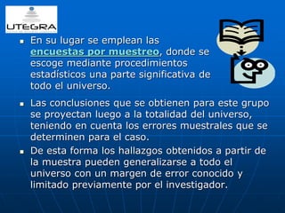  En su lugar se emplean las 
encuestas por muestreo, donde se 
escoge mediante procedimientos 
estadísticos una parte significativa de 
todo el universo. 
 Las conclusiones que se obtienen para este grupo 
se proyectan luego a la totalidad del universo, 
teniendo en cuenta los errores muestrales que se 
determinen para el caso. 
 De esta forma los hallazgos obtenidos a partir de 
la muestra pueden generalizarse a todo el 
universo con un margen de error conocido y 
limitado previamente por el investigador. 
 