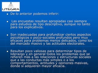  De lo anterior podemos inferir: 
 Las encuestas resultan apropiadas casi siempre 
para estudios de tipo descriptivo, aunque no tanto 
para los explicativos. 
 Son inadecuadas para profundizar ciertos aspectos 
psicológicos o psico-sociales profundos pero muy 
eficaces para problemas menos delicados, como los 
del mercado masivo y las actitudes electorales. 
 Resultan poco valiosas para determinar tipos de 
liderazgo y en general todos los problemas que se 
refieren más a las relaciones y estructuras sociales 
que a las conductas más simples o a los 
comportamientos, actitudes y opiniones masivas, 
donde sí adquieren mayor eficacia. 
 