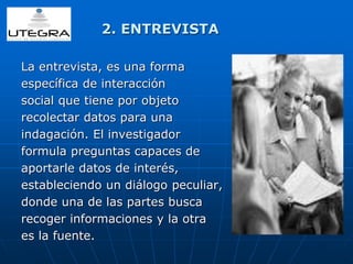 2. ENTREVISTA 
La entrevista, es una forma 
específica de interacción 
social que tiene por objeto 
recolectar datos para una 
indagación. El investigador 
formula preguntas capaces de 
aportarle datos de interés, 
estableciendo un diálogo peculiar, 
donde una de las partes busca 
recoger informaciones y la otra 
es la fuente. 
 