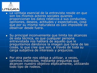  La ventaja esencial de la entrevista reside en que 
son los mismos actores sociales quienes 
proporcionan los datos relativos a sus conductas, 
opiniones, deseos, actitudes y expectativas, cosa 
que por su misma naturaleza es casi imposible de 
observar desde fuera. 
 Su principal inconveniente que limita los alcances 
de esta técnica, es que cualquier persona 
entrevistada nos hablará de aquello que le 
preguntemos dándonos la imagen que tiene de las 
cosas, lo que cree que son, a través de toda su 
carga subjetiva de intereses y prejuicios. 
 Por otra parte nos obliga a utilizar, a veces, 
caminos indirectos, mediante preguntas que 
alcancen nuestro objetivo elípticamente, utilizando 
todo tipo de rodeos. 
 