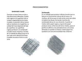 Sombreado cruzado
Consiste en trazar líneas en dos o
más direcciones diferentes. Cuanto
más rugosa es la superficie más se
rompe la regularidad de los trazos
cruzados; la precisión de las marcas
sólo se mantiene en el papel liso. La
calidad del trazo depende del tipo
de superficie, las superficies
rugosas producen un sombreado
cruzado menos mecánico. Se trata
de un método de dibujo tonal en el
que cada serie adicional de líneas
cruzadas oscurece el tono en una
zona.
Sombreado
Es un método para producir efectos tonales que se
basa en el movimiento natural de la mano o la
muñeca, de forma que el codo actúa como eje sobre
el tablero de dibujo, formando manchas de
sombreado denso en una dirección. Cuando se
realiza sobre papel rugoso, el grano de papel
produce zonas uniformes de tonos medios, pues el
grafito se adhiere a las protuberancias y las zonas
dentadas se quedan en blanco. Sobre papel liso
quedaría una zona de tonalidad más uniforme.
PROCEDIMIENTOS
 