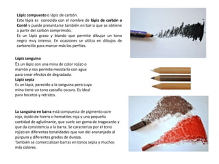 Lápiz sanguina
Es un lápiz con una mina de color rojizo o
marrón y nos permite mezclarlo con agua
para crear efectos de degradado.
Lápiz sepia
Es un lápiz, parecido a la sanguina pero cuya
mina tiene un tono castaño oscuro. Es ideal
para bocetos y retratos.
Lápiz compuesto o lápiz de carbón.
Este lápiz es conocido con el nombre de lápiz de carbón o
Conté y puede presentarse también en barra que se obtiene
a partir del carbón comprimido.
Es un lápiz graso y blando que permite dibujar un tono
negro muy intenso. En ocasiones se utiliza en dibujos de
carboncillo para marcar más los perfiles.
La sanguina en barra está compuesta de pigmento ocre
rojo, óxido de hierro o hematites roja y una pequeña
cantidad de aglutinante, que suele ser goma de tragacanto y
que da consistencia a la barra. Se caracteriza por el tono
rojizo en diferentes tonalidades que van del anaranjado al
púrpura y diferentes grados de dureza.
También se comercializan barras en tonos sepia y muchos
más colores.
 