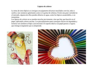 Lápices de colores
La mina de estos lápices se consigue con pigmentos diversos mezclados con tiza, talco o
caolín y una sustancia aglutinante como es la goma de celulosa. Existe una gran variedad en
el mercado, algunos de ellos pueden diluirse en agua, como los lápices acuarelables, o en
trementina.
Los lápices de colores no se pueden mezclar previamente, sino que hay que hacerlo en el
papel, aplicando colores encima. Los procedimientos para conseguir efectos de degradado y
texturas son similares al lápiz convencional. El soporte ideal es un papel grueso o rugoso
que retenga el pigmento que se desprende.
 