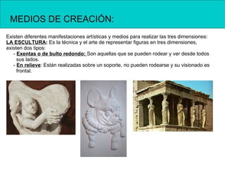 MEDIOS DE CREACIÓN:
Existen diferentes manifestaciones artísticas y medios para realizar las tres dimensiones:
LA ESCULTURA: Es la técnica y el arte de representar figuras en tres dimensiones,
existen dos tipos:
   - Exentas o de bulto redondo: Son aquellas que se pueden rodear y ver desde todos
     sus lados.
   - En relieve: Están realizadas sobre un soporte, no pueden rodearse y su visionado es
     frontal.
 
