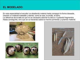 EL MODELADO:

En esta especialidad el escultor va añadiendo materia hasta conseguir la forma deseada,
Usando un material maleable y blando, como la cera, la arcilla, el barro.
La diferencia de la talla es que no es necesario adivinar la obra e ir quitando fragmentos
Hasta conseguirla, sino que se va haciendo sobre la marcha poniendo y quitando material.
 
