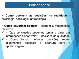 • Como ocorrem as decisões na realidade –
psicologia, sociologia, antropologia ...
• Como deveriam ocorrer – economia, matemática,
métodos ...
 • “Que conclusões podemos tomar a partir das
informações disponíveis” – decisões de qualidade;
 • Como tomar melhores decisões: requer
julgamentos pessoais e abertura para a
aprendizagem.
Pensar sobre
 