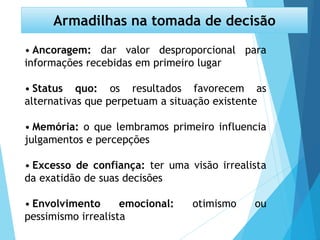 • Ancoragem: dar valor desproporcional para
informações recebidas em primeiro lugar
• Status quo: os resultados favorecem as
alternativas que perpetuam a situação existente
• Memória: o que lembramos primeiro influencia
julgamentos e percepções
• Excesso de confiança: ter uma visão irrealista
da exatidão de suas decisões
• Envolvimento emocional: otimismo ou
pessimismo irrealista
Armadilhas na tomada de decisão
 