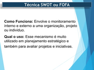 Como Funciona: Envolve o monitoramento
interno e externo a uma organização, projeto
ou individuo.
Qual o uso: Esse mecanismo é muito
utilizado em planejamento estratégico e
também para avaliar projetos e iniciativas.
Técnica SWOT ou FOFA
 