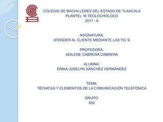 COLEGIO DE BACHILLERES DEL ESTADO DE TLAXCALA
PLANTEL 16 TEOLOCHOLOCO
2017 - A
ASIGNATURA:
ATENDER AL CLIENTE MEDIANTE LAS TIC´S
PROFESORA:
ADILENE CABRERA CABRERA
ALUMNA:
ERIKA JOSELYN SÁNCHEZ HERNÁNDEZ
TEMA:
TÉCNICAS Y ELEMENTOS DE LA COMUNICACIÓN TELEFÓNICA
GRUPO:
602
 
