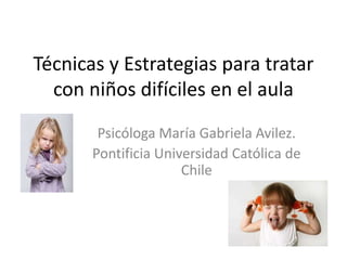 Técnicas y Estrategias para tratar
con niños difíciles en el aula
Psicóloga María Gabriela Avilez.
Pontificia Universidad Católica de
Chile
 