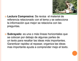  Lectura Compresiva: Se revisa el material de 
referencia relacionado con el tema y se selecciona 
la información que mejor se relaciona con las 
preguntas. 
 Subrayado: es una o más líneas horizontales que 
se colocan por debajo de algunas partes de 
un texto para resaltar las ideas más importantes. 
Garantizar rapidez al repasar, organiza las ideas 
mas importante ayuda a comprender mejo el texto. 
 