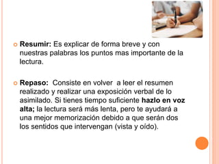  Resumir: Es explicar de forma breve y con 
nuestras palabras los puntos mas importante de la 
lectura. 
 Repaso: Consiste en volver a leer el resumen 
realizado y realizar una exposición verbal de lo 
asimilado. Si tienes tiempo suficiente hazlo en voz 
alta; la lectura será más lenta, pero te ayudará a 
una mejor memorización debido a que serán dos 
los sentidos que intervengan (vista y oído). 
 